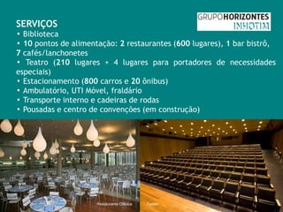 SERVIÇOS
▪ Biblioteca
▪ 10 pontos de alimentação: 2 restaurantes (600 lugares), 1 bar bistrô,
7 cafés/lanchonetes
▪ Teatro (210 lugares + 4 lugares para portadores de necessidades
especiais)
▪ Estacionamento (800 carros e 20 ônibus)
▪ Ambulatório, UTI Móvel, fraldário
▪ Transporte interno e cadeiras de rodas
▪ Pousadas e centro de convenções (em construção)




                      Restaurante Oiticica   Teatro
 