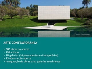 Galeria Adriana Varejào




ARTE CONTEMPORÂNEA

▪ 500 obras no acervo
▪ 100 artistas
▪ 18 galerias (14 permanentes e 4 temporárias)
▪ 23 obras a céu aberto
▪ Inauguração de obras e/ou galerias anualmente
 