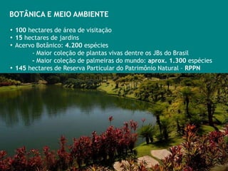 BOTÂNICA E MEIO AMBIENTE

▪ 100 hectares de área de visitação
▪ 15 hectares de jardins
▪ Acervo Botânico: 4.200 espécies
       - Maior coleção de plantas vivas dentre os JBs do Brasil
       - Maior coleção de palmeiras do mundo: aprox. 1.300 espécies
▪ 145 hectares de Reserva Particular do Patrimônio Natural – RPPN
 