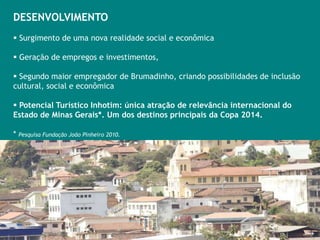 7/25
DESENVOLVIMENTO
 Surgimento de uma nova realidade social e econômica

 Geração de empregos e investimentos,

 Segundo maior empregador de Brumadinho, criando possibilidades de inclusão
cultural, social e econômica

 Potencial Turístico Inhotim: única atração de relevância internacional do
Estado de Minas Gerais*. Um dos destinos principais da Copa 2014.

* Pesquisa Fundação João Pinheiro 2010.
 