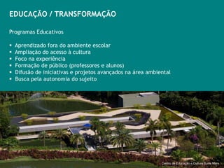 EDUCAÇÃO / TRANSFORMAÇÃO

Programas Educativos

   Aprendizado fora do ambiente escolar
   Ampliação do acesso à cultura
   Foco na experiência
   Formação de público (professores e alunos)
   Difusão de iniciativas e projetos avançados na área ambiental
   Busca pela autonomia do sujeito




                                                                       Centro Educativo Burle Marx
                                                             Centro de Educação e Cultura Burle Marx
 