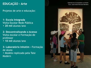 EDUCAÇÃO – Arte
                                    Gabinete de Curiosidades no Inhotim
                                     Foto: José André Werneck Monteiro




Projetos de arte e educação:


1- Escola Integrada
Visita Escolar Rede Pública
▪ 20 mil alunos/ano

2- Descentralizando o Acesso
Visita escolar e Formação de
professor
▪ 10 mil alunos/ano

3- Laboratório Inhotim - Formação
de aluno
▪ Modelo replicado pela Tate
Modern
 