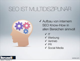 SEO IST MULTIDISZIPLINÄR

                            ✓ Aufbau von internem
                              SEO Know-How in
                              allen Bereichen sinnvoll
                               ✓   IT
                               ✓   Werbung
                               ✓   Vertrieb
                               ✓   PR
                               ✓   Social Media


                                                    seokai.com
Mittwoch, 5. Dezember 12
 