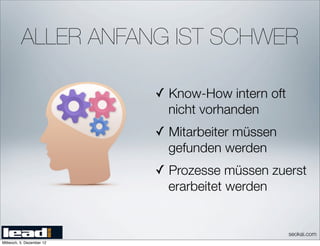 ALLER ANFANG IST SCHWER

                           ✓ Know-How intern oft
                             nicht vorhanden
                           ✓ Mitarbeiter müssen
                             gefunden werden
                           ✓ Prozesse müssen zuerst
                             erarbeitet werden


                                                   seokai.com
Mittwoch, 5. Dezember 12
 