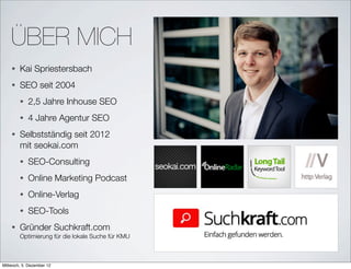 ÜBER MICH
    •   Kai Spriestersbach
    •   SEO seit 2004
        •   2,5 Jahre Inhouse SEO
        •   4 Jahre Agentur SEO
    •   Selbstständig seit 2012
        mit seokai.com
        •   SEO-Consulting
        •   Online Marketing Podcast
        •   Online-Verlag
        •   SEO-Tools
    •   Gründer Suchkraft.com
        Optimierung für die lokale Suche für KMU



Mittwoch, 5. Dezember 12
 
