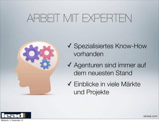 ARBEIT MIT EXPERTEN

                                  ✓ Spezialisiertes Know-How
                                    vorhanden
                                  ✓ Agenturen sind immer auf
                                    dem neuesten Stand
                                  ✓ Einblicke in viele Märkte
                                    und Projekte


                                                                seokai.com
Mittwoch, 5. Dezember 12
 