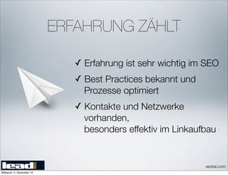 ERFAHRUNG ZÄHLT

                              ✓ Erfahrung ist sehr wichtig im SEO
                              ✓ Best Practices bekannt und
                                Prozesse optimiert
                              ✓ Kontakte und Netzwerke
                                vorhanden,
                                besonders effektiv im Linkaufbau


                                                             seokai.com
Mittwoch, 5. Dezember 12
 