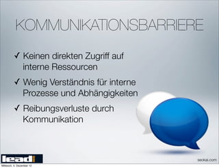 KOMMUNIKATIONSBARRIERE
         ✓ Keinen direkten Zugriff auf
                 interne Ressourcen
         ✓ Wenig Verständnis für interne
                 Prozesse und Abhängigkeiten
         ✓ Reibungsverluste durch
                 Kommunikation



                                               seokai.com
Mittwoch, 5. Dezember 12
 