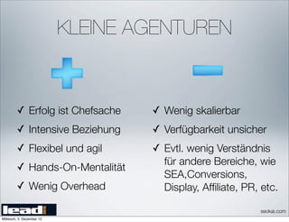 KLEINE AGENTUREN


         ✓ Erfolg ist Chefsache    ✓ Wenig skalierbar
         ✓ Intensive Beziehung     ✓ Verfügbarkeit unsicher
         ✓ Flexibel und agil       ✓ Evtl. wenig Verständnis
                                     für andere Bereiche, wie
         ✓ Hands-On-Mentalität
                                     SEA,Conversions,
         ✓ Wenig Overhead            Display, Afﬁliate, PR, etc.

                                                           seokai.com
Mittwoch, 5. Dezember 12
 