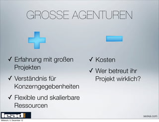 GROSSE AGENTUREN


       ✓ Erfahrung mit großen        ✓ Kosten
              Projekten
                                     ✓ Wer betreut ihr
       ✓ Verständnis für               Projekt wirklich?
              Konzerngegebenheiten
       ✓ Flexible und skalierbare
              Ressourcen
                                                           seokai.com
Mittwoch, 5. Dezember 12
 