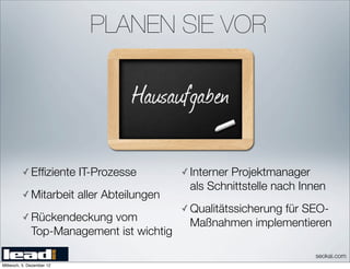 PLANEN SIE VOR




          ✓ Efﬁziente      IT-Prozesse         ✓ Interner
                                                        Projektmanager
                                                als Schnittstelle nach Innen
          ✓ Mitarbeit      aller Abteilungen
                                               ✓ Qualitätssicherung
                                                               für SEO-
          ✓ Rückendeckung  vom                  Maßnahmen implementieren
              Top-Management ist wichtig
                                                                         seokai.com
Mittwoch, 5. Dezember 12
 