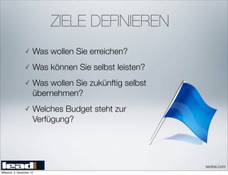 ZIELE DEFINIEREN
                 ✓     Was wollen Sie erreichen?
                 ✓     Was können Sie selbst leisten?
                 ✓     Was wollen Sie zukünftig selbst
                       übernehmen?
                 ✓     Welches Budget steht zur
                       Verfügung?




                                                         seokai.com
Mittwoch, 5. Dezember 12
 