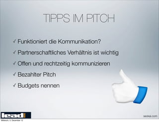 TIPPS IM PITCH
            ✓ Funktioniert      die Kommunikation?
            ✓ Partnerschaftliches       Verhältnis ist wichtig
            ✓ Offen        und rechtzeitig kommunizieren
            ✓ Bezahlter       Pitch
            ✓ Budgets        nennen




                                                                 seokai.com
Mittwoch, 5. Dezember 12
 