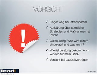 VORSICHT
                              ✓ Finger weg bei Intransparenz
                              ✓ Aufklärung über sämtliche
                                 Strategien und Maßnahmen ist
                                 Pﬂicht
                              ✓ Outsourcing: Was wird extern
                                 eingekauft und was nicht?
                              ✓ Wieviel Leistung bekomme ich
                                 wirklich für mein Geld?
                              ✓ Vorsicht bei Laufzeitverträgen


                                                               seokai.com
Mittwoch, 5. Dezember 12
 