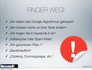 FINGER WEG!
         ✓ „Wir haben den Google Algorithmus geknackt“
         ✓ „Sie müssen nichts an Ihrer Seite ändern“
         ✓ „Wir tragen Sie in tausende X ein“
         ✓ „Kaltakquise oder Spam-Mails“
         ✓ „Wir garantieren Platz 1“
         ✓ „Backlinkpﬂicht“
         ✓ „Cloaking, Doorwaypages, etc.“


                                                         seokai.com
Mittwoch, 5. Dezember 12
 