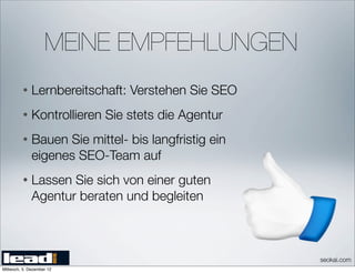 MEINE EMPFEHLUNGEN
          •   Lernbereitschaft: Verstehen Sie SEO
          •   Kontrollieren Sie stets die Agentur
          •   Bauen Sie mittel- bis langfristig ein
              eigenes SEO-Team auf
          •   Lassen Sie sich von einer guten
              Agentur beraten und begleiten



                                                      seokai.com
Mittwoch, 5. Dezember 12
 
