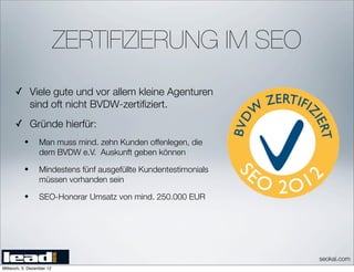 ZERTIFIZIERUNG IM SEO
      ✓ Viele gute und vor allem kleine Agenturen
              sind oft nicht BVDW-zertiﬁziert.
      ✓ Gründe hierfür:
          •       Man muss mind. zehn Kunden offenlegen, die
                  dem BVDW e.V. Auskunft geben können

          •       Mindestens fünf ausgefüllte Kundentestimonials
                  müssen vorhanden sein

          •       SEO-Honorar Umsatz von mind. 250.000 EUR




                                                                   seokai.com
Mittwoch, 5. Dezember 12
 