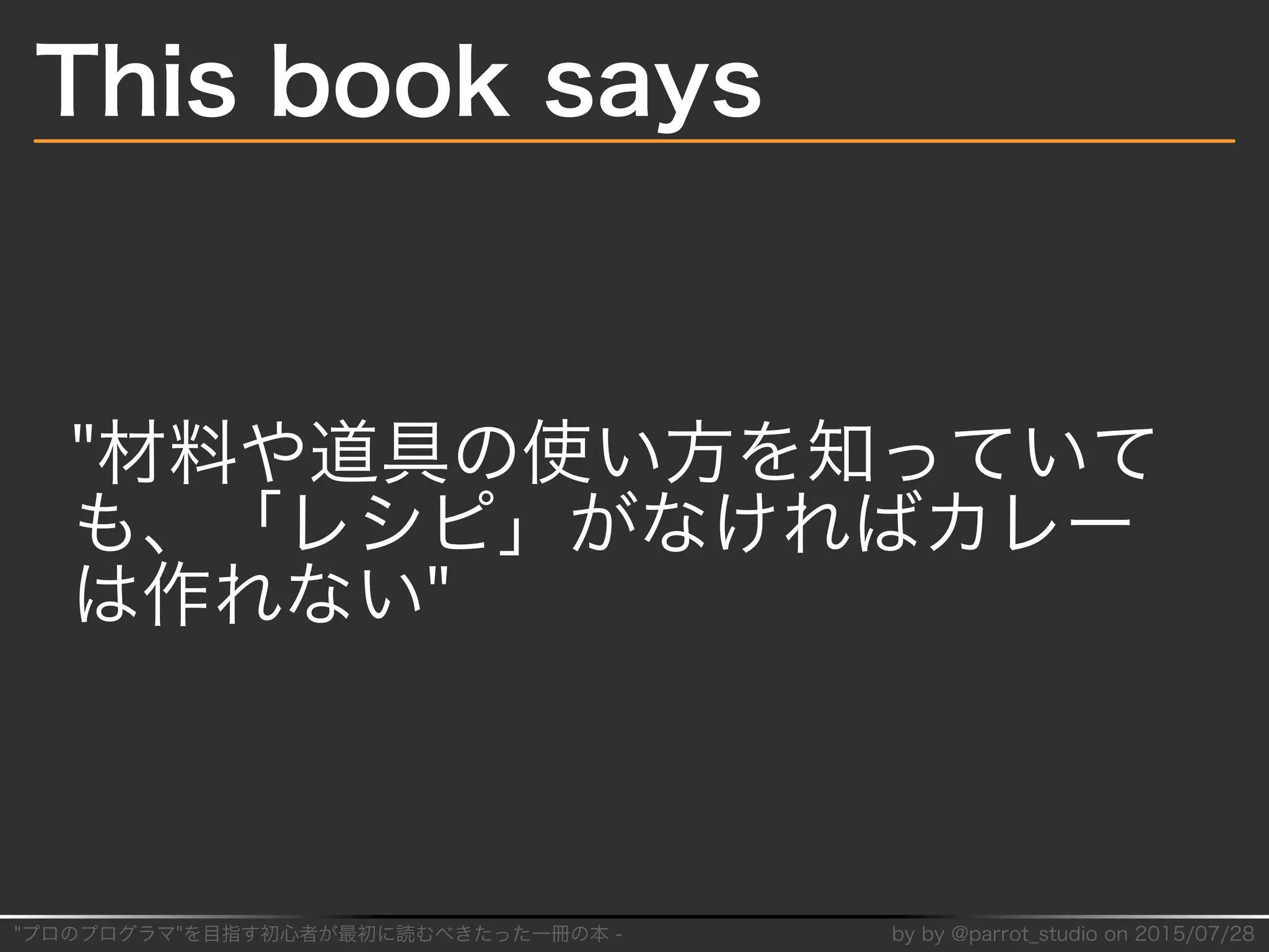 "プロのプログラマ"を目指す初⼼者が最初に読むべきたった⼀冊の本�-� by�by�@parrot̲studio�on�2015/07/28
This�book�says
"材料や道具の使い⽅を知っていて
も、「レシピ」がなければカレー
は作れない"
 