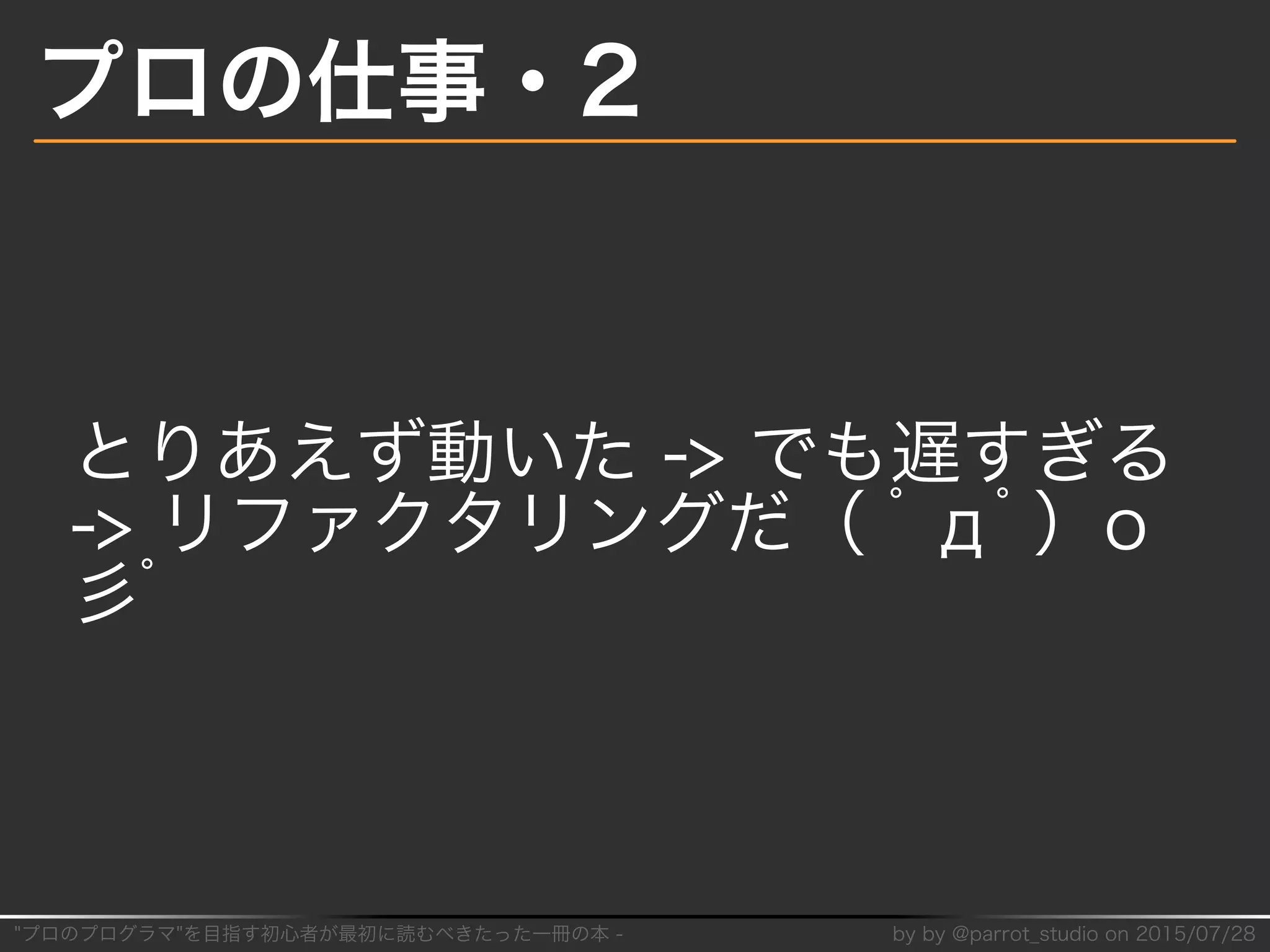 "プロのプログラマ"を目指す初⼼者が最初に読むべきたった⼀冊の本�-� by�by�@parrot̲studio�on�2015/07/28
プロの仕事・2
とりあえず動いた�->�でも遅すぎる�
->�リファクタリングだ（�ﾟдﾟ）o
⼺ﾟ
 