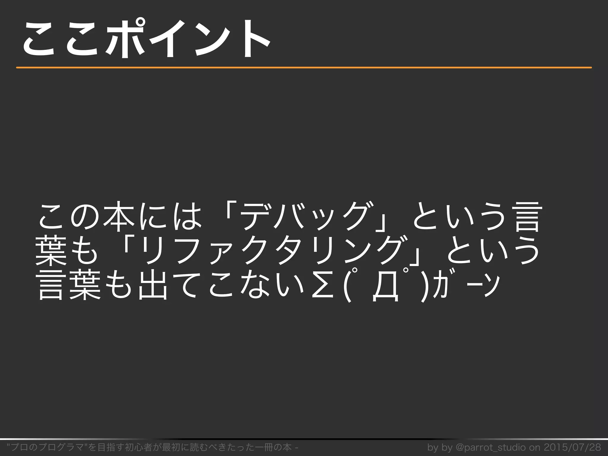 "プロのプログラマ"を目指す初⼼者が最初に読むべきたった⼀冊の本�-� by�by�@parrot̲studio�on�2015/07/28
ここポイント
この本には「デバッグ」という⾔
葉も「リファクタリング」という
⾔葉も出てこないΣ(ﾟДﾟ)ｶﾞｰﾝ
 