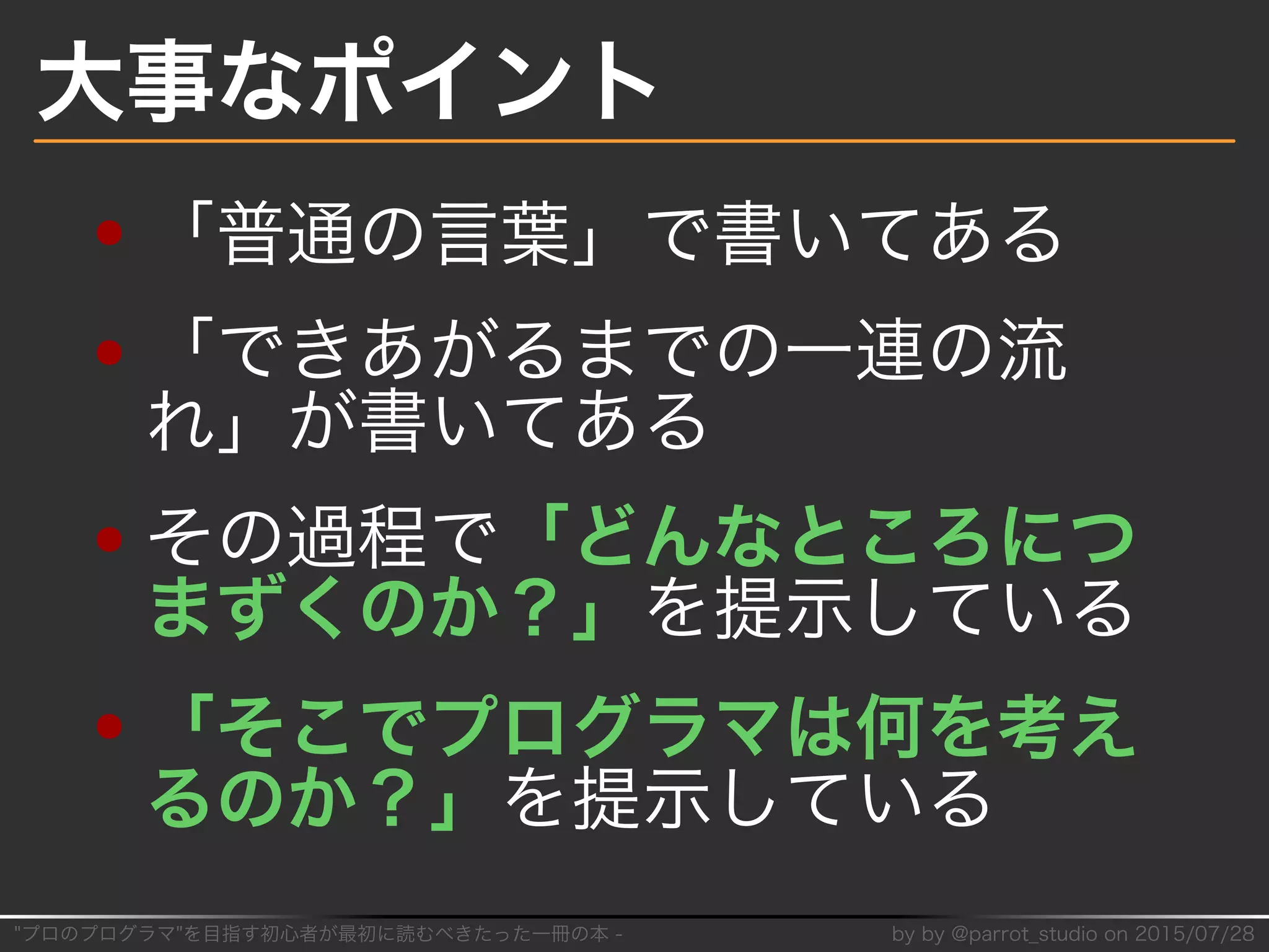 "プロのプログラマ"を目指す初⼼者が最初に読むべきたった⼀冊の本�-� by�by�@parrot̲studio�on�2015/07/28
大事なポイント
「普通の⾔葉」で書いてある
「できあがるまでの⼀連の流
れ」が書いてある
その過程で「どんなところにつ
まずくのか？」を提⽰している
「そこでプログラマは何を考え
るのか？」を提⽰している
 
