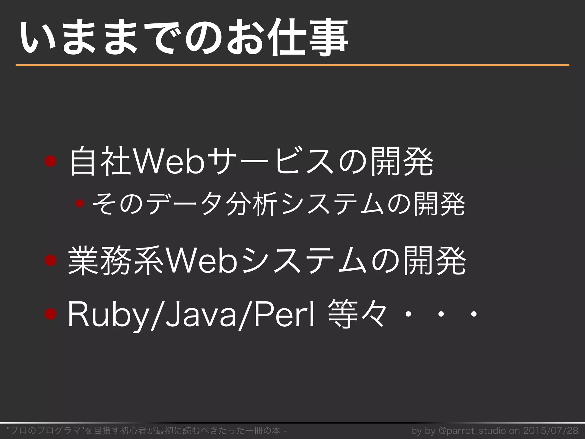 "プロのプログラマ"を目指す初⼼者が最初に読むべきたった⼀冊の本�-� by�by�@parrot̲studio�on�2015/07/28
いままでのお仕事
自社Webサービスの開発
そのデータ分析システムの開発
業務系Webシステムの開発
Ruby/Java/Perl�等々・・・
 