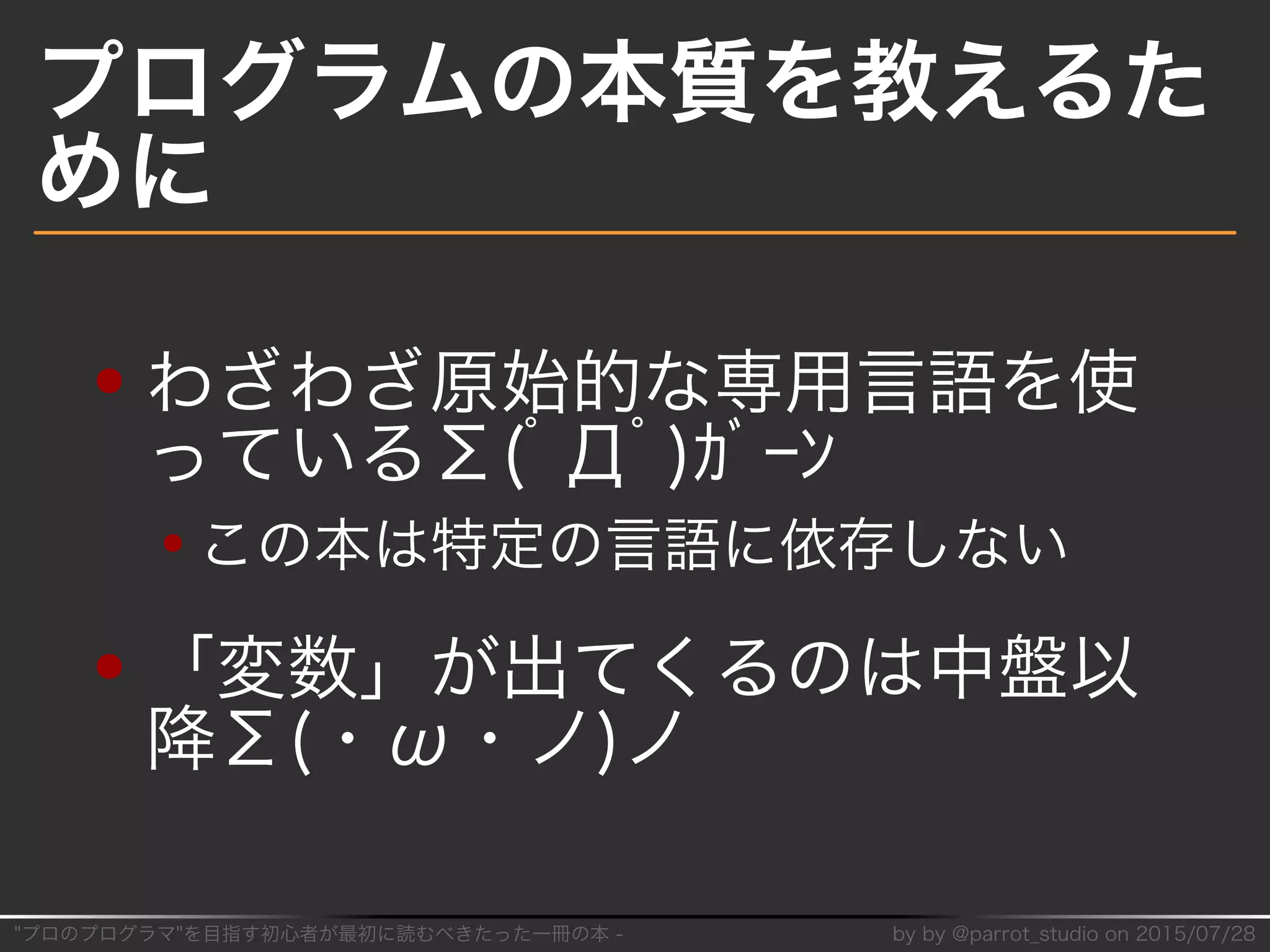 "プロのプログラマ"を目指す初⼼者が最初に読むべきたった⼀冊の本�-� by�by�@parrot̲studio�on�2015/07/28
プログラムの本質を教えるた
めに
わざわざ原始的な専用⾔語を使
っているΣ(ﾟДﾟ)ｶﾞｰﾝ
この本は特定の⾔語に依存しない
「変数」が出てくるのは中盤以
降Σ(・ω・ノ)ノ
 