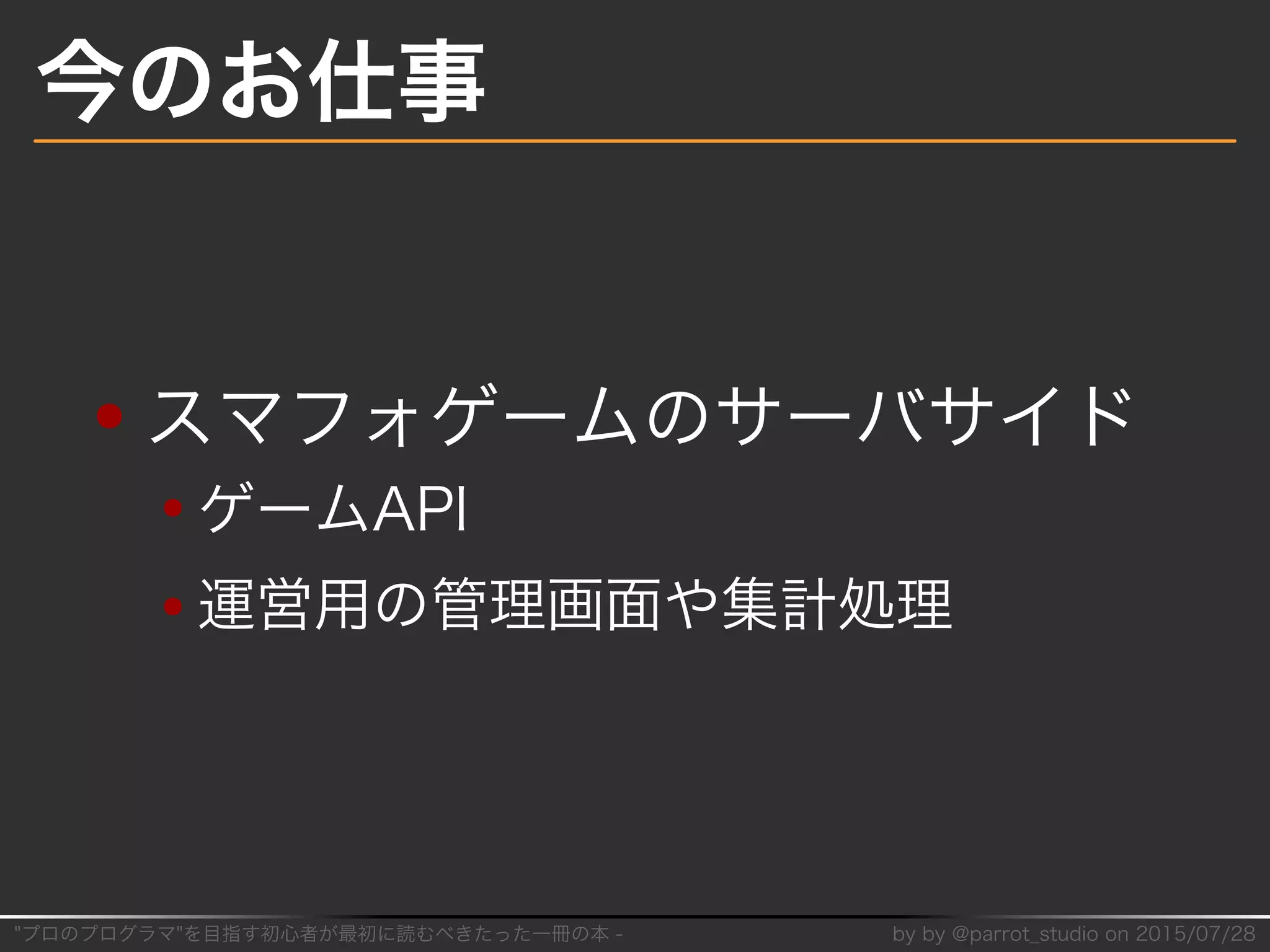 "プロのプログラマ"を目指す初⼼者が最初に読むべきたった⼀冊の本�-� by�by�@parrot̲studio�on�2015/07/28
今のお仕事
スマフォゲームのサーバサイド
ゲームAPI
運営用の管理画⾯や集計処理
 