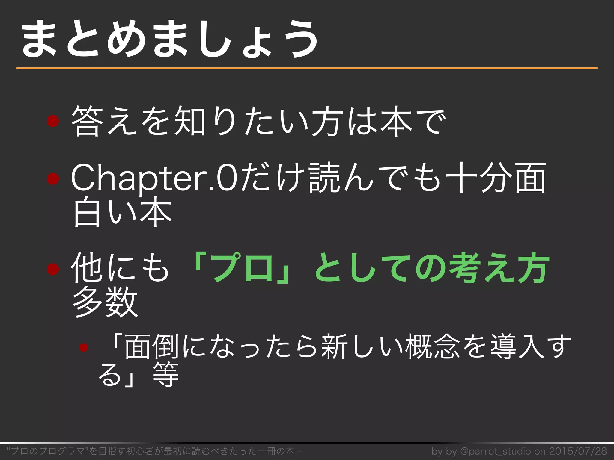 "プロのプログラマ"を目指す初⼼者が最初に読むべきたった⼀冊の本�-� by�by�@parrot̲studio�on�2015/07/28
まとめましょう
答えを知りたい⽅は本で
Chapter.0だけ読んでも⼗分⾯
⽩い本
他にも「プロ」としての考え⽅
多数
「⾯倒になったら新しい概念を導⼊す
る」等
 