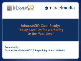 InhouseCIO Case Study:
           Taking Local Online Marketing
                 to the Next Level



Presented by:
Dave Nazha of InhouseCIO & Regan Riley of Marcel Media
 