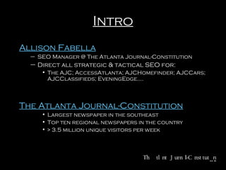 Intro
Allison Fabella
– SEO Manager @ The Atlanta Journal-Constitution

– Direct all strategic & tactical SEO for:
• The AJC; AccessAtlanta; AJCHomefinder; AJCCars;
AJCClassifieds; EveningEdge.…

The Atlanta Journal-Constitution
• Largest newspaper in the southeast
• Top ten regional newspapers in the country
• > 3.5 million unique visitors per week

 