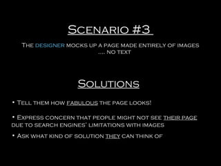 Scenario #3
The designer mocks up a page made entirely of images
…. no text

Solutions
• Tell them how fabulous the page looks!
• Express concern that people might not see their page
due to search engines’ limitations with images
• Ask what kind of solution they can think of

 