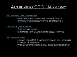 Achieving SEO Harmony
Establish Your Credibility
• Make a quickie change and show results
• critical if you’re new to the organization

Document successes
• Theirs - not yours
• emphasize how SEO benefits THEM not you

Be Omnipresent
• locate your SEO @ intersection of dev, design &
content, if possible
• Weekly update meetings w/ the four “sections”

 