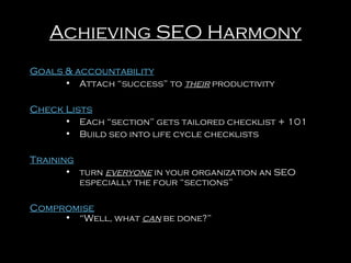 Achieving SEO Harmony
Goals & accountability
• Attach “success” to their productivity

Check Lists
• Each “section” gets tailored checklist + 101
• Build seo into life cycle checklists

Training
• turn everyone in your organization an SEO
especially the four “sections”

Compromise

• “Well, what can be done?”

 