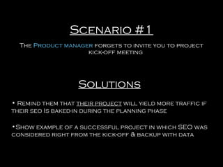 Scenario #1
The Product manager forgets to invite you to project
kick-off meeting

Solutions
• Remind them that their project will yield more traffic if
their seo Is baked-in during the planning phase
•Show example of a successful project in which SEO was
considered right from the kick-off & backup with data

 