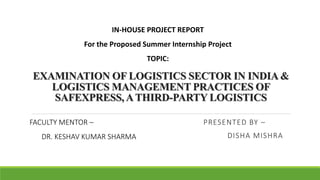 EXAMINATION OF LOGISTICS SECTOR IN INDIA &
LOGISTICS MANAGEMENT PRACTICES OF
SAFEXPRESS, ATHIRD-PARTY LOGISTICS
PRESENTED BY –
DISHA MISHRA
IN-HOUSE PROJECT REPORT
For the Proposed Summer Internship Project
TOPIC:
FACULTY MENTOR –
DR. KESHAV KUMAR SHARMA
 