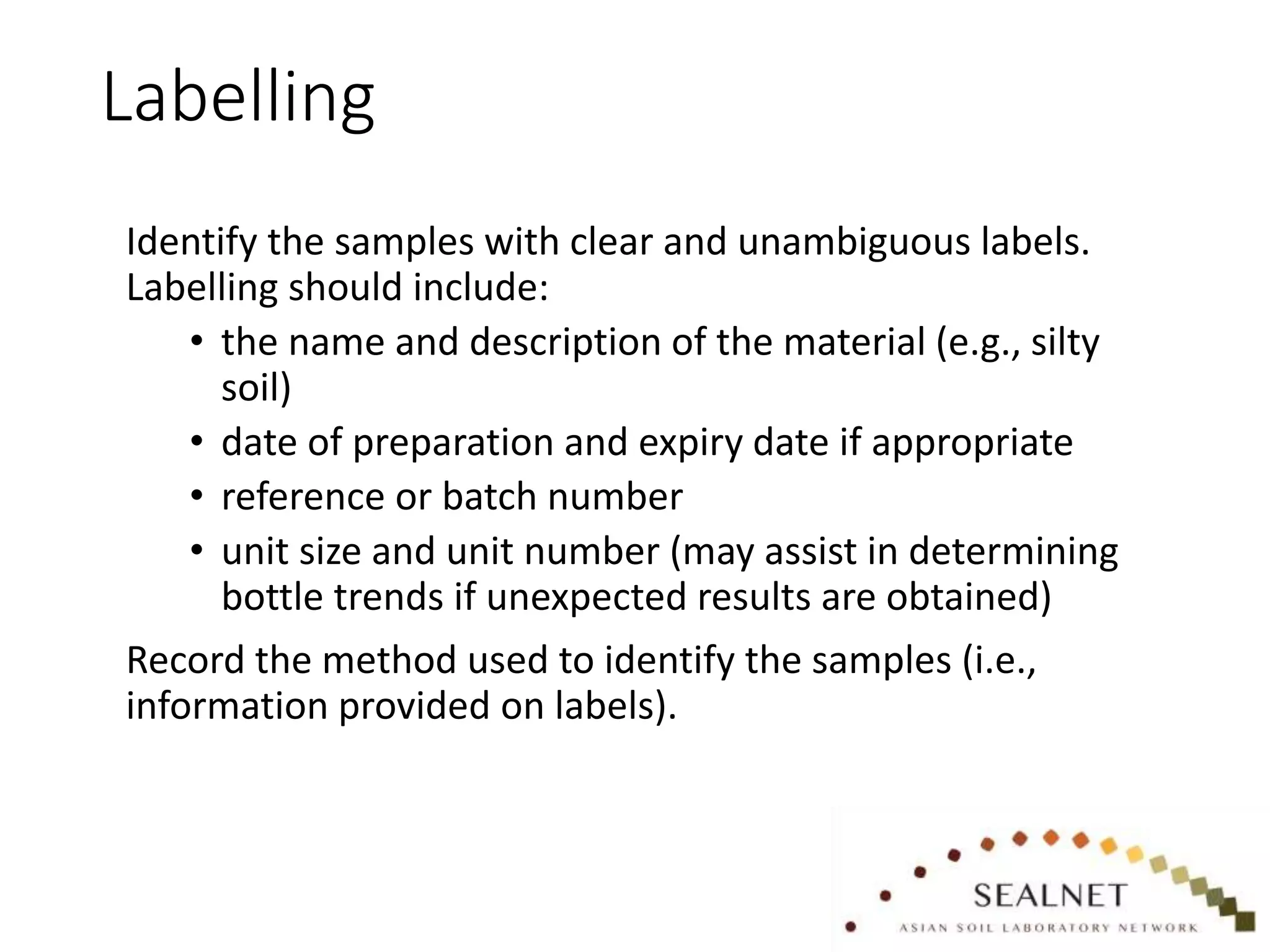 Labelling
Identify the samples with clear and unambiguous labels.
Labelling should include:
• the name and description of the material (e.g., silty
soil)
• date of preparation and expiry date if appropriate
• reference or batch number
• unit size and unit number (may assist in determining
bottle trends if unexpected results are obtained)
Record the method used to identify the samples (i.e.,
information provided on labels).
 