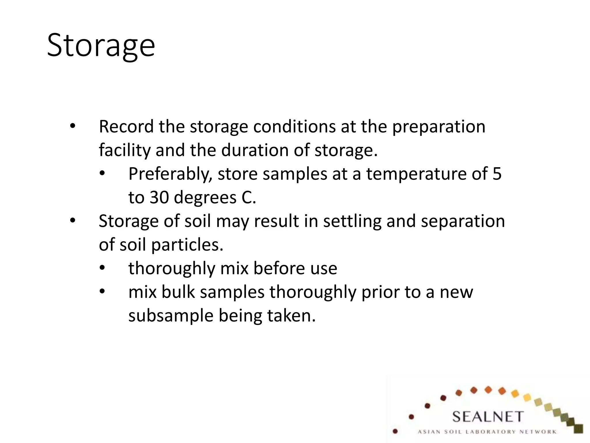 Storage
• Record the storage conditions at the preparation
facility and the duration of storage.
• Preferably, store samples at a temperature of 5
to 30 degrees C.
• Storage of soil may result in settling and separation
of soil particles.
• thoroughly mix before use
• mix bulk samples thoroughly prior to a new
subsample being taken.
 