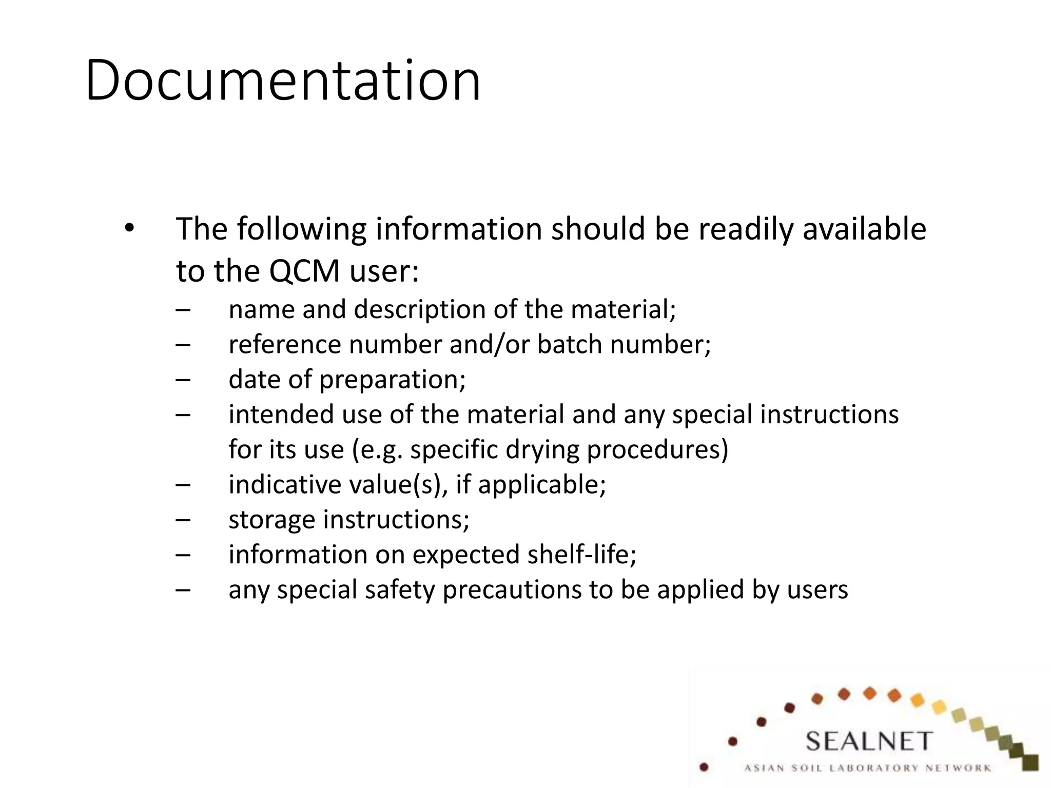 Documentation
• The following information should be readily available
to the QCM user:
– name and description of the material;
– reference number and/or batch number;
– date of preparation;
– intended use of the material and any special instructions
for its use (e.g. specific drying procedures)
– indicative value(s), if applicable;
– storage instructions;
– information on expected shelf-life;
– any special safety precautions to be applied by users
 