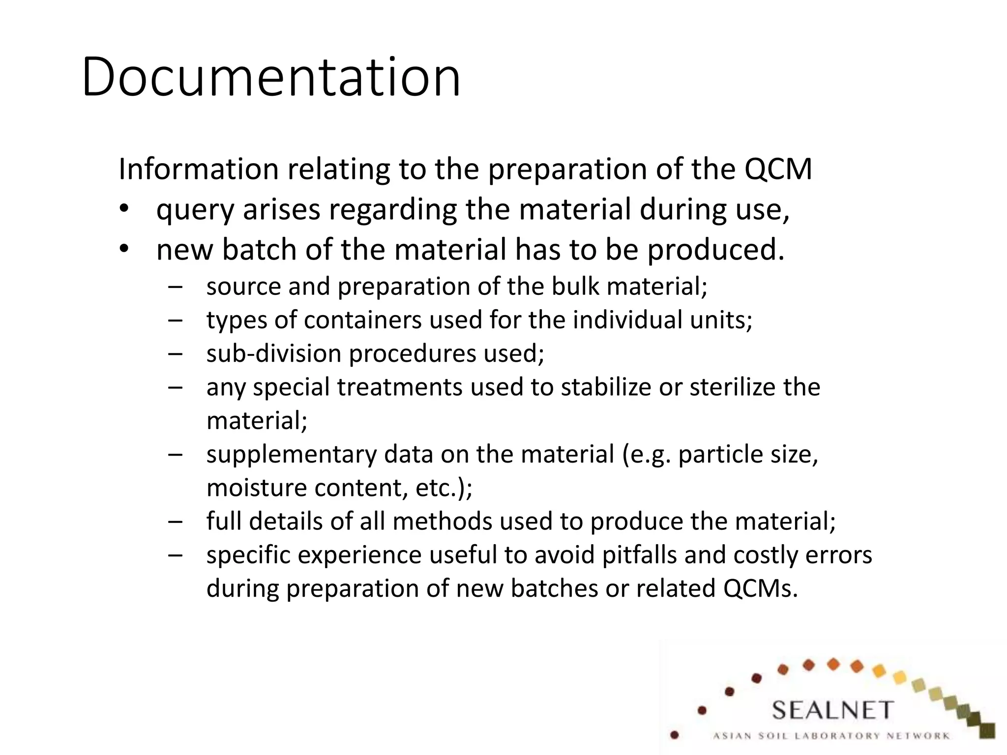Documentation
Information relating to the preparation of the QCM
• query arises regarding the material during use,
• new batch of the material has to be produced.
– source and preparation of the bulk material;
– types of containers used for the individual units;
– sub-division procedures used;
– any special treatments used to stabilize or sterilize the
material;
– supplementary data on the material (e.g. particle size,
moisture content, etc.);
– full details of all methods used to produce the material;
– specific experience useful to avoid pitfalls and costly errors
during preparation of new batches or related QCMs.
 