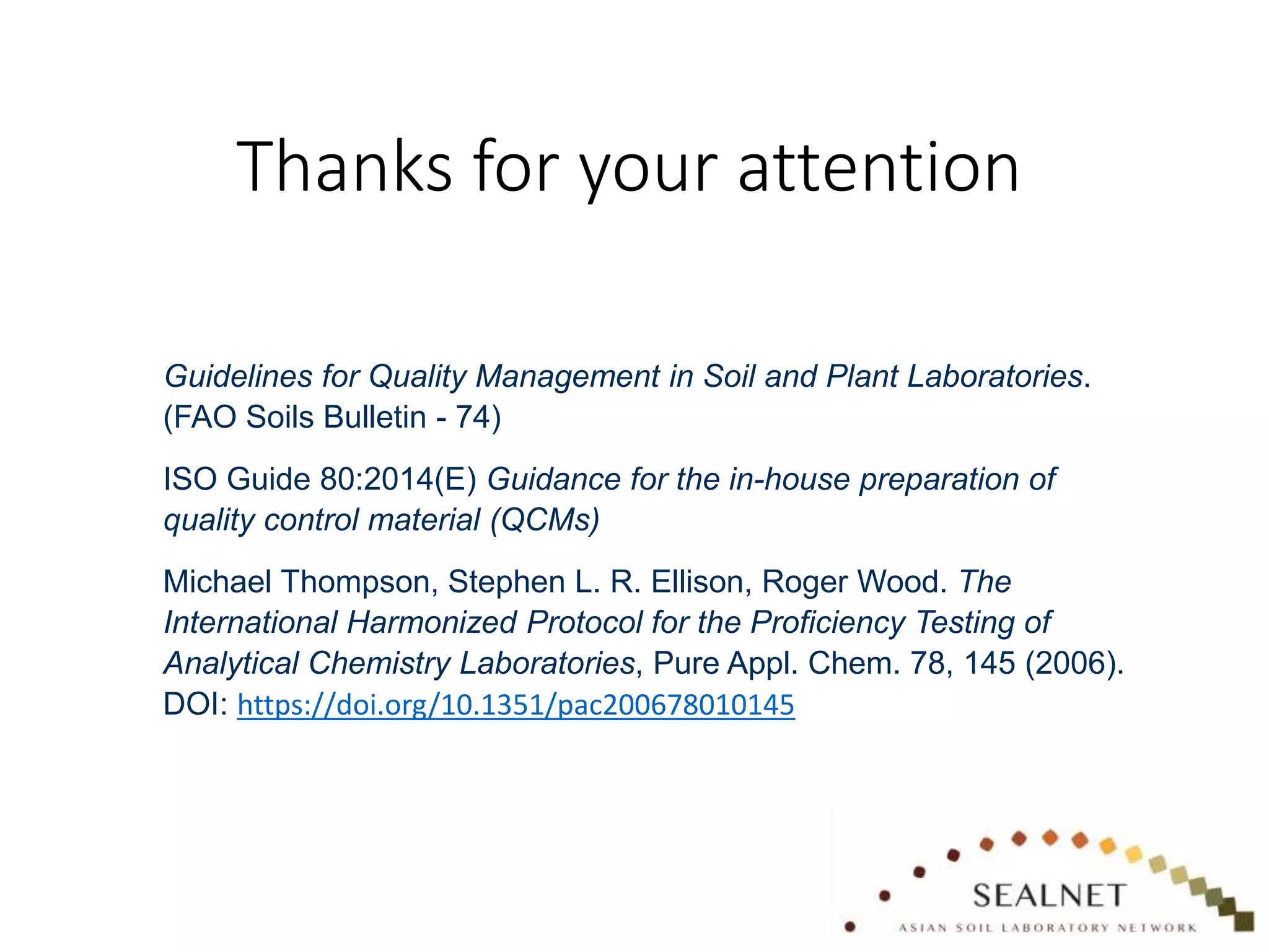 Thanks for your attention
Guidelines for Quality Management in Soil and Plant Laboratories.
(FAO Soils Bulletin - 74)
ISO Guide 80:2014(E) Guidance for the in-house preparation of
quality control material (QCMs)
Michael Thompson, Stephen L. R. Ellison, Roger Wood. The
International Harmonized Protocol for the Proficiency Testing of
Analytical Chemistry Laboratories, Pure Appl. Chem. 78, 145 (2006).
DOI: https://doi.org/10.1351/pac200678010145
 