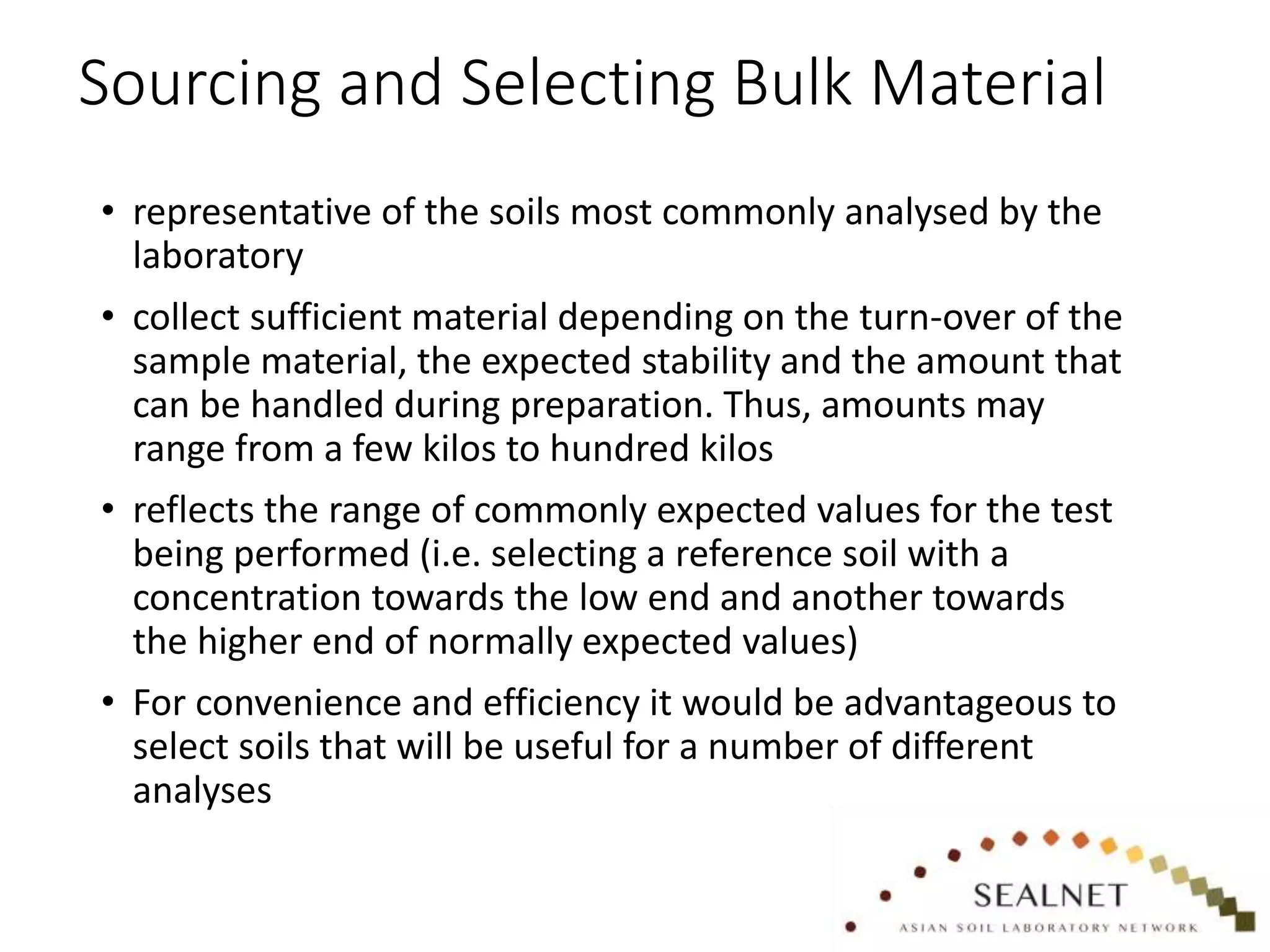 Sourcing and Selecting Bulk Material
• representative of the soils most commonly analysed by the
laboratory
• collect sufficient material depending on the turn-over of the
sample material, the expected stability and the amount that
can be handled during preparation. Thus, amounts may
range from a few kilos to hundred kilos
• reflects the range of commonly expected values for the test
being performed (i.e. selecting a reference soil with a
concentration towards the low end and another towards
the higher end of normally expected values)
• For convenience and efficiency it would be advantageous to
select soils that will be useful for a number of different
analyses
 