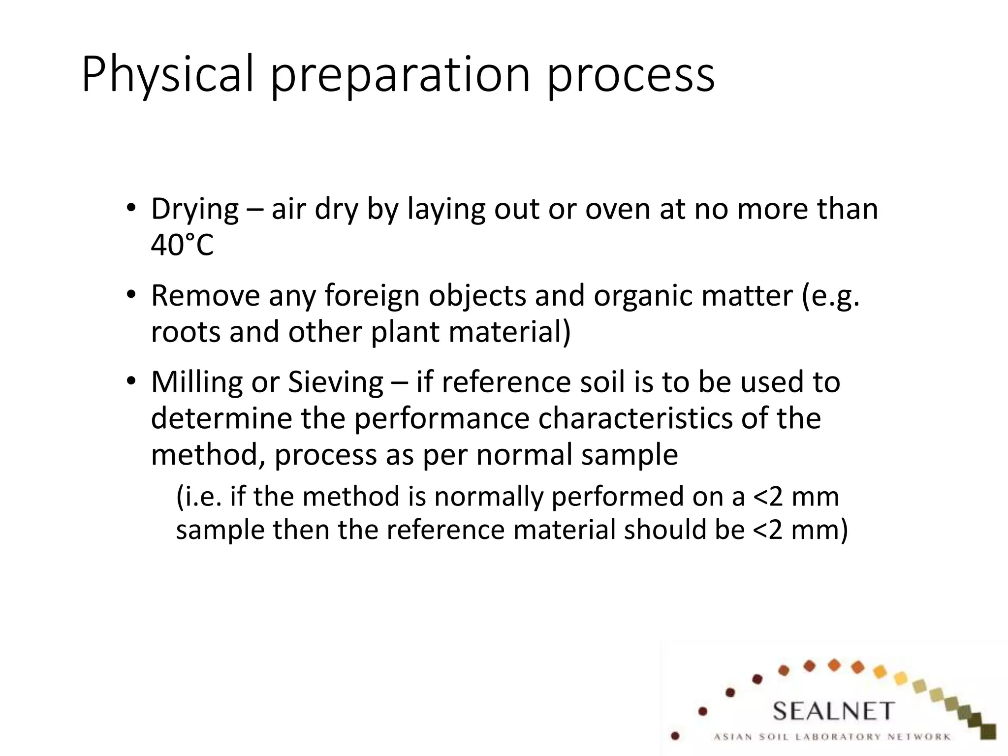 Physical preparation process
• Drying – air dry by laying out or oven at no more than
40°C
• Remove any foreign objects and organic matter (e.g.
roots and other plant material)
• Milling or Sieving – if reference soil is to be used to
determine the performance characteristics of the
method, process as per normal sample
(i.e. if the method is normally performed on a <2 mm
sample then the reference material should be <2 mm)
 