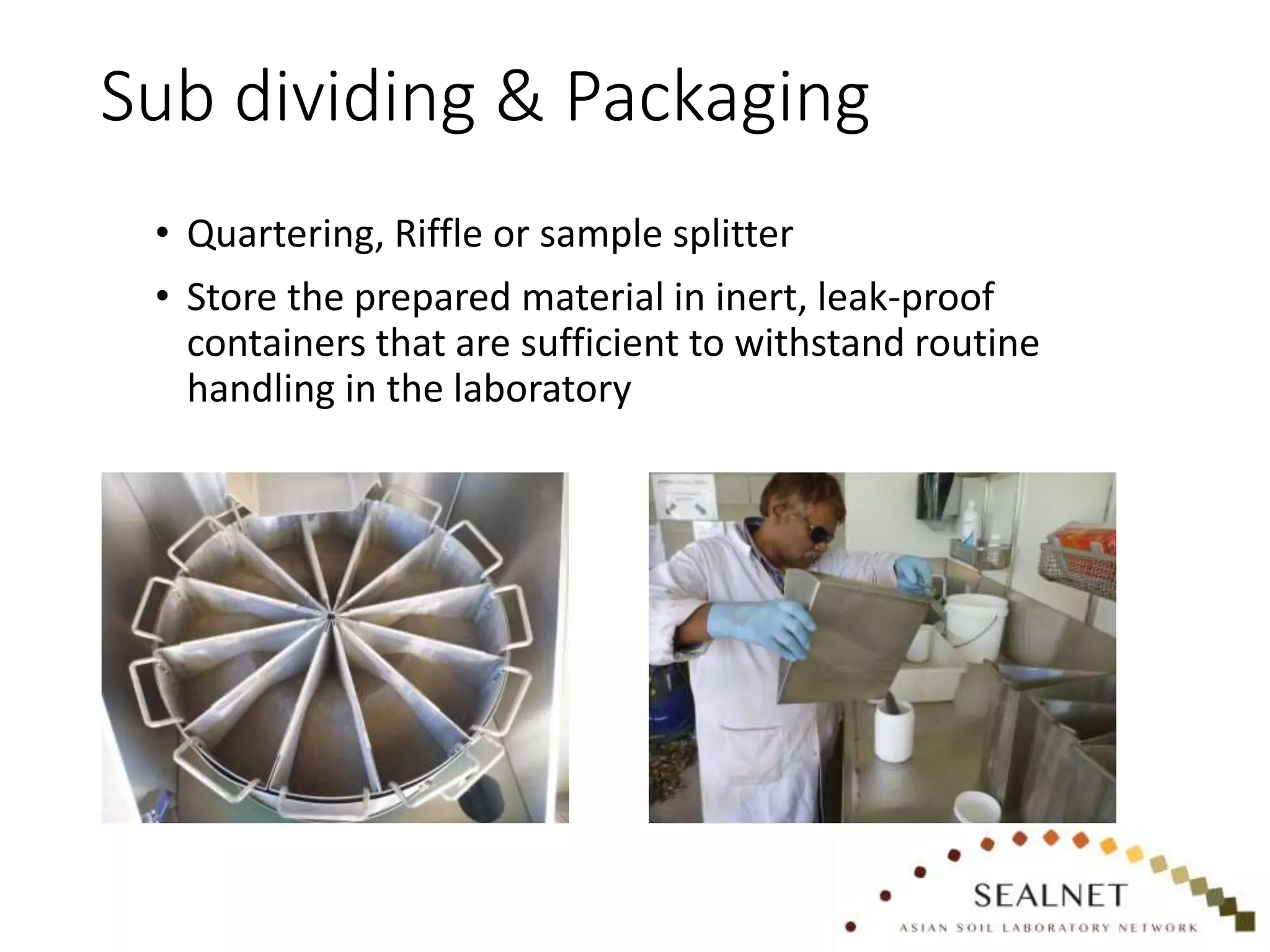 Sub dividing & Packaging
• Quartering, Riffle or sample splitter
• Store the prepared material in inert, leak-proof
containers that are sufficient to withstand routine
handling in the laboratory
 