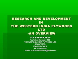 RESEARCH AND DEVELOPMENTRESEARCH AND DEVELOPMENT
ININ
THE WESTERN INDIA PLYWOODSTHE WESTERN INDIA PLYWOODS
LTDLTD
-AN OVERVIEW-AN OVERVIEW
Dr.E.SREENIVASANDr.E.SREENIVASAN
Technical Manager, R&DTechnical Manager, R&D
THE WESTERN INDIA PLYWOODS LTDTHE WESTERN INDIA PLYWOODS LTD
BALIAPATAM,BALIAPATAM,
KANNUR-670010KANNUR-670010
Ph:8289865990Ph:8289865990
E-Mail: dr.sreeniettammal@gmail.comE-Mail: dr.sreeniettammal@gmail.com
 