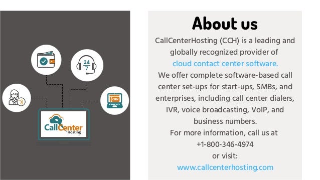 CallCenterHosting (CCH) is a leading and
globally recognized provider of
cloud contact center software.
We offer complete software-based call
center set-ups for start-ups, SMBs, and
enterprises, including call center dialers,
IVR, voice broadcasting, VoIP, and
business numbers.
For more information, call us at
+1-800-346-4974
or visit:
www.callcenterhosting.com
About us
 