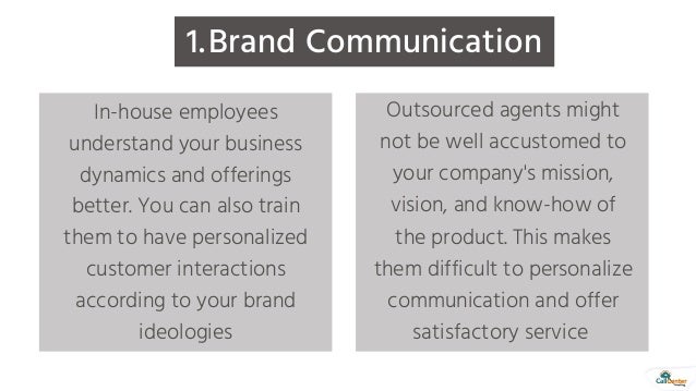 Brand Communication
1.
In-house employees
understand your business
dynamics and offerings
better. You can also train
them to have personalized
customer interactions
according to your brand
ideologies
Outsourced agents might
not be well accustomed to
your company's mission,
vision, and know-how of
the product. This makes
them difficult to personalize
communication and offer
satisfactory service
 