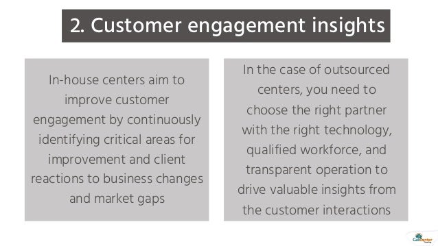 2. Customer engagement insights
In-house centers aim to
improve customer
engagement by continuously
identifying critical areas for
improvement and client
reactions to business changes
and market gaps
In the case of outsourced
centers, you need to
choose the right partner
with the right technology,
qualified workforce, and
transparent operation to
drive valuable insights from
the customer interactions
 