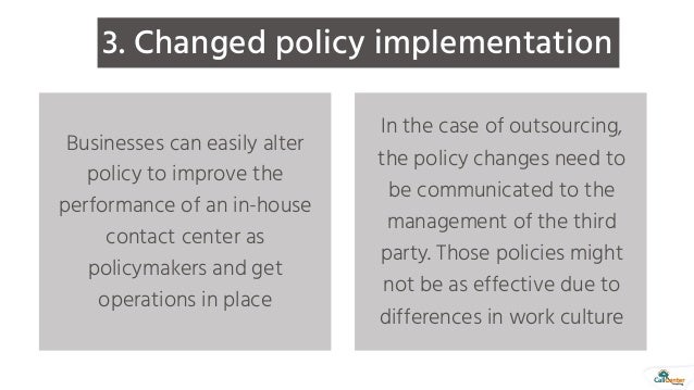 3. Changed policy implementation
Businesses can easily alter
policy to improve the
performance of an in-house
contact center as
policymakers and get
operations in place
In the case of outsourcing,
the policy changes need to
be communicated to the
management of the third
party. Those policies might
not be as effective due to
differences in work culture
 