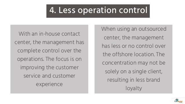 With an in-house contact
center, the management has
complete control over the
operations. The focus is on
improving the customer
service and customer
experience
When using an outsourced
center, the management
has less or no control over
the offshore location. The
concentration may not be
solely on a single client,
resulting in less brand
loyalty
4. Less operation control
 
